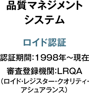 品質マネジメント システム ロイド認証 認証期間：1998年～現在 審査登録機関：LRQA （ロイド・レジスター・クオリティ・アシュアランス）