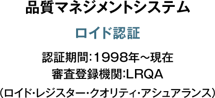 品質マネジメント システム ロイド認証 認証期間：1998年～現在 審査登録機関：LRQA （ロイド・レジスター・クオリティ・アシュアランス）